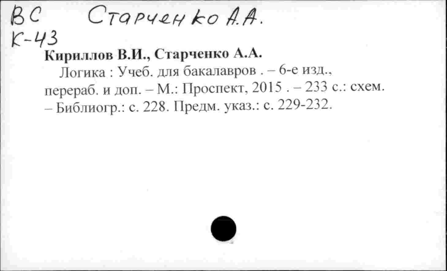 ﻿ЦС Срч-е.у ко А.А.
Кириллов В.И., Старченко А.А.
Логика : Учеб, для бакалавров . - 6-е изд., перераб. и доп. - М.: Проспект, 2015 . - 233 с.: схем. - Библиогр.: с. 228. Предм. указ.: с. 229-232.